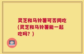 灵芝和马铃薯可否同吃(灵芝和马铃薯能一起吃吗？)