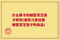 什么牌子的破壁灵芝孢子粉好(推荐几款优质破壁灵芝孢子粉商品)