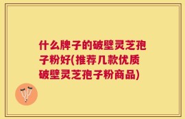 什么牌子的破壁灵芝孢子粉好(推荐几款优质破壁灵芝孢子粉商品)