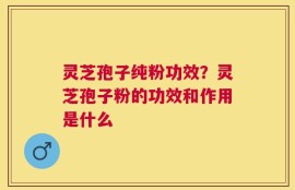 灵芝孢子纯粉功效？灵芝孢子粉的功效和作用是什么
