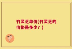 竹灵芝单价(竹灵芝的价格是多少？)