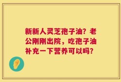 新新人灵芝孢子油？老公刚刚出院，吃孢子油补充一下营养可以吗？
