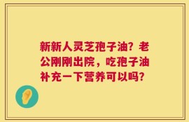 新新人灵芝孢子油？老公刚刚出院，吃孢子油补充一下营养可以吗？