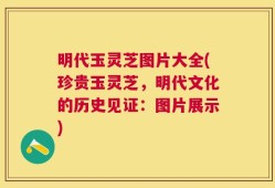 明代玉灵芝图片大全(珍贵玉灵芝，明代文化的历史见证：图片展示)