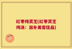红枣炖灵芝(红枣灵芝炖汤：滋补美容佳品)