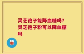 灵芝孢子能降血糖吗？灵芝孢子粉可以降血糖吗