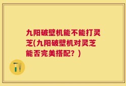 九阳破壁机能不能打灵芝(九阳破壁机对灵芝能否完美搭配？)