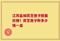 江苏盐城灵芝孢子胶囊价格？灵芝孢子粉多少钱一盒