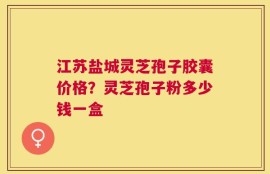 江苏盐城灵芝孢子胶囊价格？灵芝孢子粉多少钱一盒