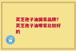 灵芝孢子油国家品牌？灵芝孢子油哪家比较好的