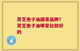 灵芝孢子油国家品牌？灵芝孢子油哪家比较好的