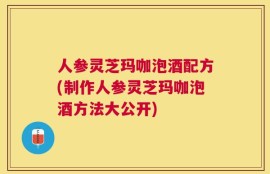 人参灵芝玛咖泡酒配方(制作人参灵芝玛咖泡酒方法大公开)