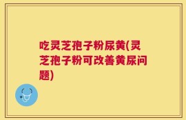 吃灵芝孢子粉尿黄(灵芝孢子粉可改善黄尿问题)
