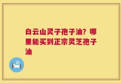 白云山灵子孢子油？哪里能买到正宗灵芝孢子油