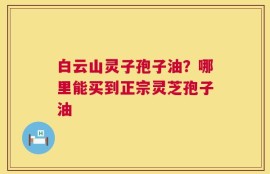 白云山灵子孢子油？哪里能买到正宗灵芝孢子油