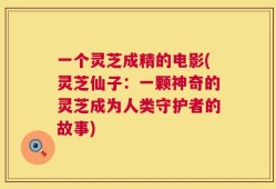 一个灵芝成精的电影(灵芝仙子：一颗神奇的灵芝成为人类守护者的故事)