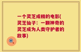 一个灵芝成精的电影(灵芝仙子：一颗神奇的灵芝成为人类守护者的故事)