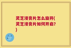 灵芝浸膏片怎么旋开(灵芝浸膏片如何开启？)