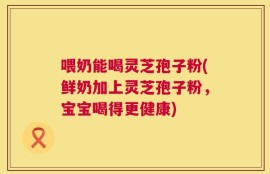 喂奶能喝灵芝孢子粉(鲜奶加上灵芝孢子粉，宝宝喝得更健康)