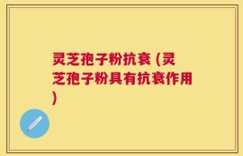 灵芝孢子粉抗衰 (灵芝孢子粉具有抗衰作用)