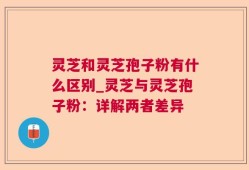 灵芝和灵芝孢子粉有什么区别_灵芝与灵芝孢子粉：详解两者差异
