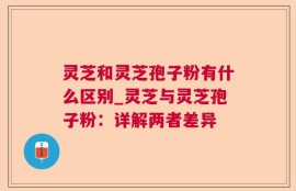 灵芝和灵芝孢子粉有什么区别_灵芝与灵芝孢子粉：详解两者差异