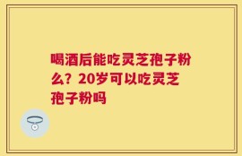 喝酒后能吃灵芝孢子粉么？20岁可以吃灵芝孢子粉吗
