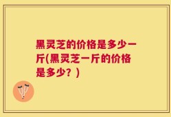 黑灵芝的价格是多少一斤(黑灵芝一斤的价格是多少？)