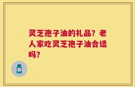 灵芝孢子油的礼品？老人家吃灵芝孢子油合适吗？