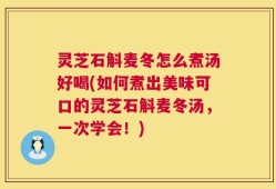 灵芝石斛麦冬怎么煮汤好喝(如何煮出美味可口的灵芝石斛麦冬汤，一次学会！)