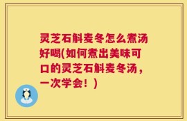 灵芝石斛麦冬怎么煮汤好喝(如何煮出美味可口的灵芝石斛麦冬汤，一次学会！)