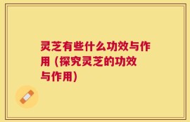 灵芝有些什么功效与作用 (探究灵芝的功效与作用)