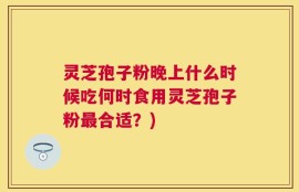 灵芝孢子粉晚上什么时候吃何时食用灵芝孢子粉最合适？)