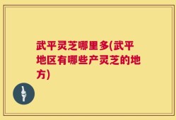 武平灵芝哪里多(武平地区有哪些产灵芝的地方)
