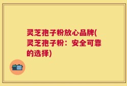 灵芝孢子粉放心品牌(灵芝孢子粉：安全可靠的选择)