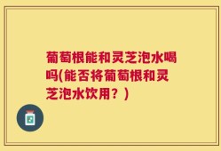 葡萄根能和灵芝泡水喝吗(能否将葡萄根和灵芝泡水饮用？)