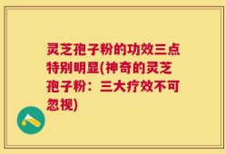 灵芝孢子粉的功效三点特别明显(神奇的灵芝孢子粉：三大疗效不可忽视)