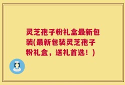 灵芝孢子粉礼盒最新包装(最新包装灵芝孢子粉礼盒，送礼首选！)