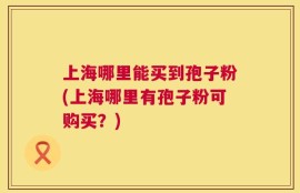 上海哪里能买到孢子粉(上海哪里有孢子粉可购买？)
