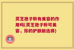 灵芝孢子粉有美容的作用吗(灵芝孢子粉可美容，你的护肤新选择)