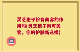 灵芝孢子粉有美容的作用吗(灵芝孢子粉可美容，你的护肤新选择)