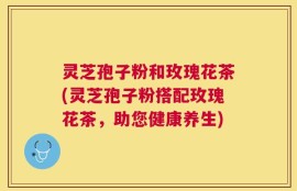灵芝孢子粉和玫瑰花茶(灵芝孢子粉搭配玫瑰花茶，助您健康养生)