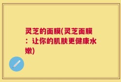 灵芝的面膜(灵芝面膜：让你的肌肤更健康水嫩)