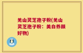羌山灵芝孢子粉(羌山灵芝孢子粉：美白养颜好物)
