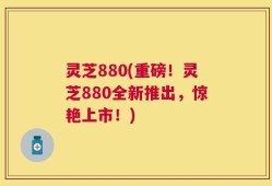 灵芝880(重磅！灵芝880全新推出，惊艳上市！)