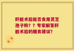 肝脏术后能否食用灵芝孢子粉？？专家解答肝脏术后的膳食建议？