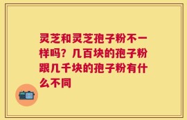 灵芝和灵芝孢子粉不一样吗？几百块的孢子粉跟几千块的孢子粉有什么不同