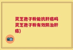 灵芝孢子粉能抗肝癌吗灵芝孢子粉有效防治肝癌)
