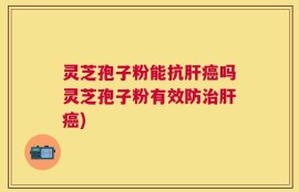 灵芝孢子粉能抗肝癌吗灵芝孢子粉有效防治肝癌)