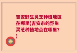 吉安野生灵芝种植地区在哪里(吉安市的野生灵芝种植地点在哪里？)